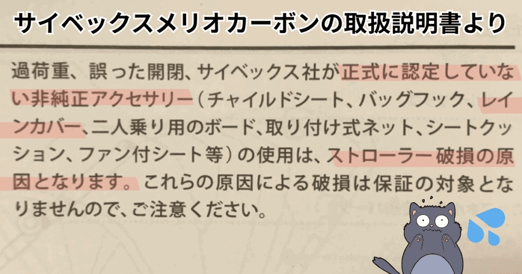 メリオカーボン（2025モデル）の取扱説明書

【一部抜粋】
サイベックス社が正式に認定していない非純正アクセサリー（チャイルドシート、バッグフック、レインカバー、二人乗り用のボード、取り付け式ネット、シートクッション、ファン付シート等）の使用は、ストローラー破損の原因となります。
