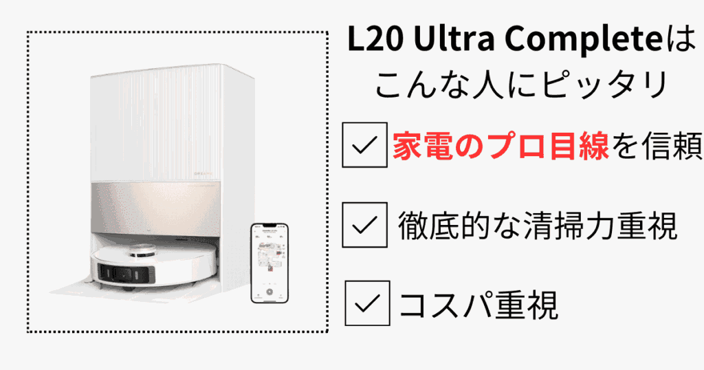 Dreameロボット掃除機 タイプ別のおすすめ
L20 Ultra Complete はこんな人にピッタリ
家電のプロ目線を信頼
徹底的な清掃力重視
コスパ重視