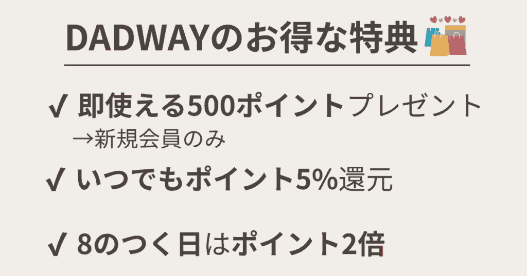 DADWAYのお得な特典
新規会員登録で即使える500Pプレゼント
いつでもポイント5%還元
8のつく日(8日、18日、28日)はポイント10%還元