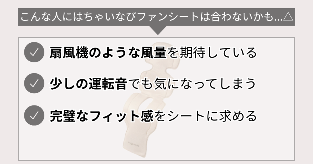 こんな人にはちゃいなびファンシートは合わないかも…△
扇風機のような風量を期待している
少しの運転音でも気になってしまう
完璧なフィット感をシートに求める