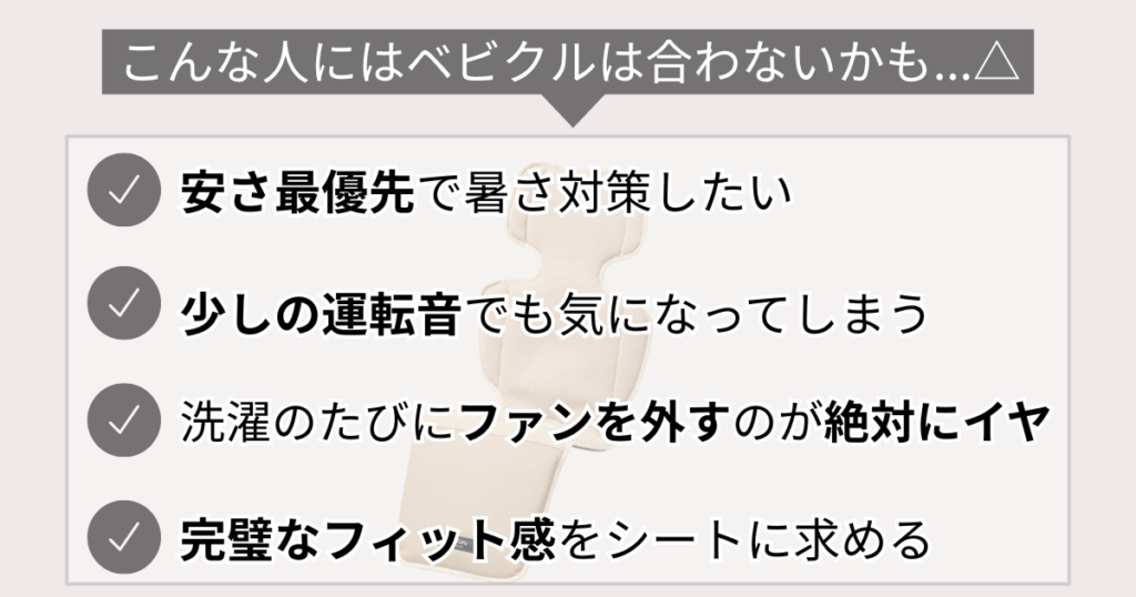 こんな人にはベビクルは合わないかも…△
安さ最優先で暑さ対策したい
少しの運転音でも気になってしまう
洗濯のたびにファンを外すのが絶対にイヤ
完璧なフィット感をシートに求める