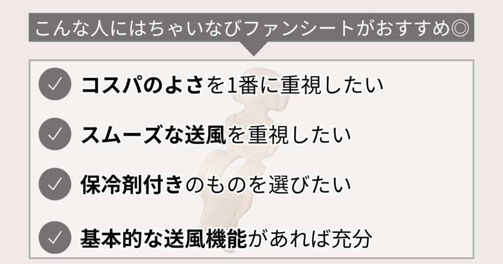 こんな人にはちゃいなびファンシートおすすめ◎
コスパのよさを1番に重視したい
スムーズな送風を重視したい
保冷剤付きのものを選びたい
基本的な送風機能があれば充分