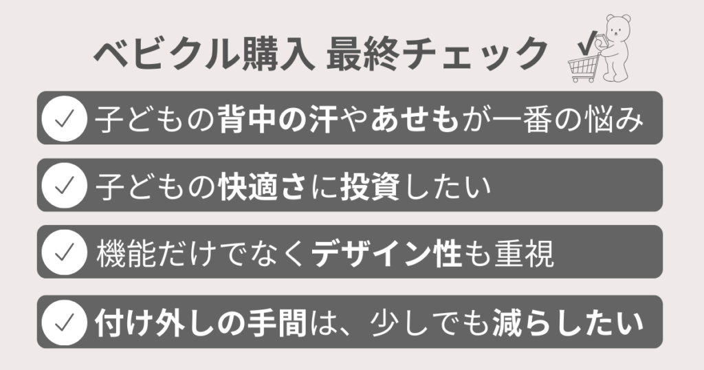 ベビクルファンシートの口コミまとめ
ベビクル購入 最終チェック
子どもの背中の汗やあせもが一番の悩み
子どもの快適さに投資したい
機能だけでなくデザイン性も重視
付け外しの手間は、少しでも減らしたい