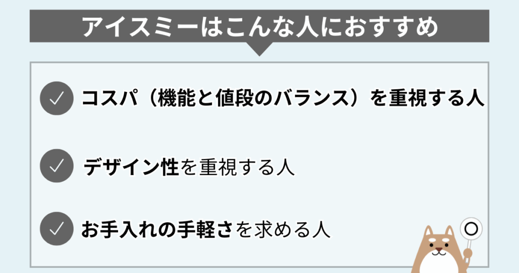 アイスミーはこんな人におすすめ
・コスパ(機能と値段のバランス)を重視する人
・デザイン性を重視する人
・お手入れの手軽さを求める人