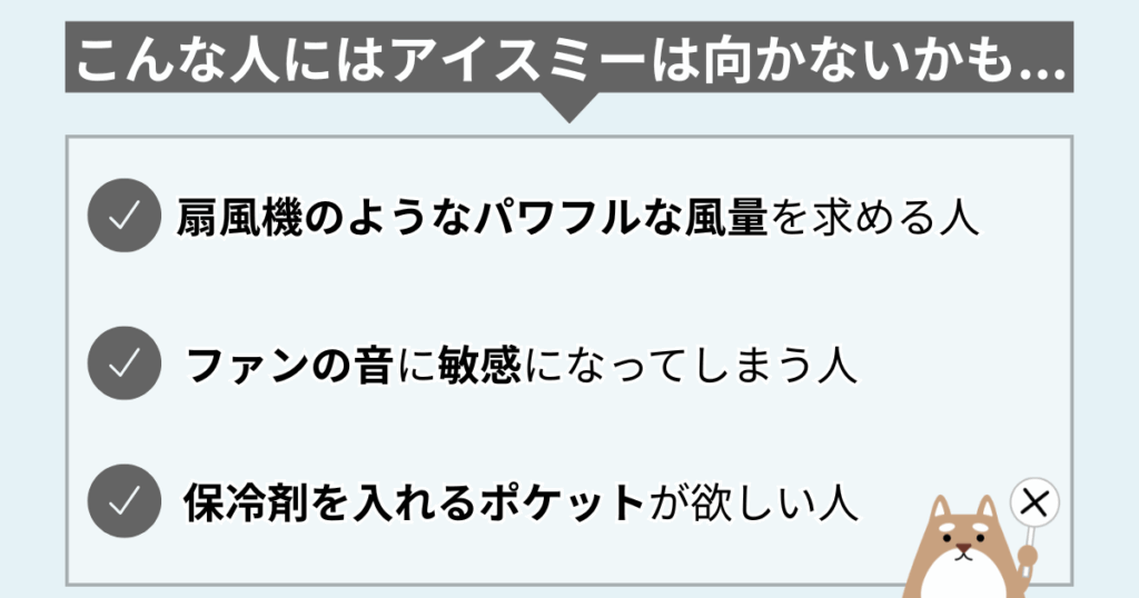 こんな人にはアイスミーは向かない可能性あり。
・扇風機のようなパワフルな風量を求める人
・ファンの音に敏感になってしまう人
・保冷剤を入れるポケットが欲しい人
