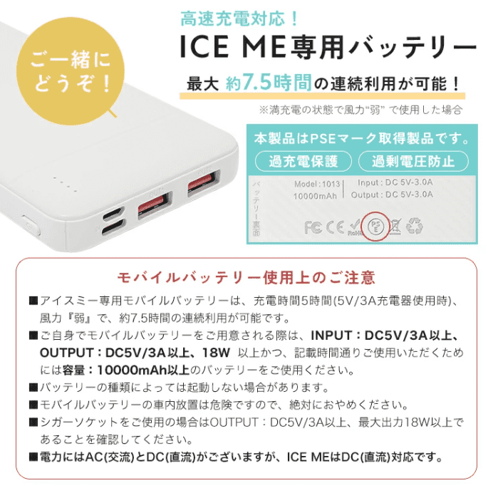 アイスミーの専用モバイルバッテリーについて。
Input:DC 5V-3.0A
Output:DC 5V-3.0A
10000mAh
直流対応