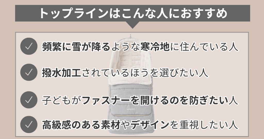 トップラインはこんな人におすすめ。
・頻繁に雪がふるような寒冷地に住んでいる人
・撥水加工されているほうを選びたい人
・子どもがファスナーを開けるのを防ぎたい人
・高級感のある素材やデザインを重視したい人