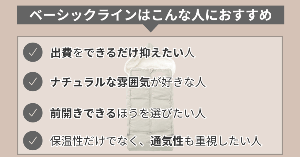 ベーシックラインはこんな人におすすめ
・出費をできるだけ抑えたい人
・ナチュラルな雰囲気が好きな人
・前開きできるほうを選びたい人
・保温性だけでなく、通気性も重視したい人