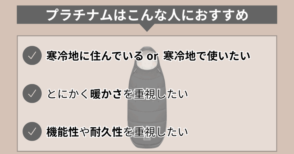プラチナムはこんな人におすすめ。
・寒冷地に住んでいるor寒冷地で使いたい
・とにかく暖かさを重視したい
・機能性や耐久性を重視したい